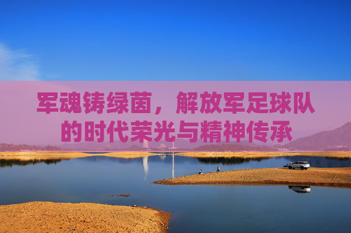 军魂铸绿茵,解放军足球队的时代荣光与精神传承