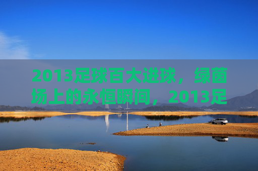 2013足球百大进球，绿茵场上的永恒瞬间，2013足球百大进球，绿茵场上的永恒瞬间