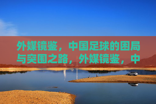 外媒镜鉴，中国足球的困局与突围之路，外媒镜鉴，中国足球的困局与突围之道