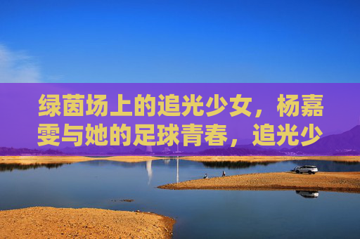 绿茵场上的追光少女，杨嘉雯与她的足球青春，追光少女杨嘉雯，绿茵场上的足球青春