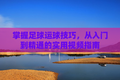 掌握足球运球技巧,从入门到精通的实用视频指南