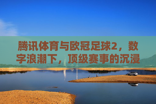 腾讯体育与欧冠足球2，数字浪潮下，顶级赛事的沉浸式狂欢新主场，腾讯体育与欧冠足球2，数字浪潮中的沉浸式狂欢新主场