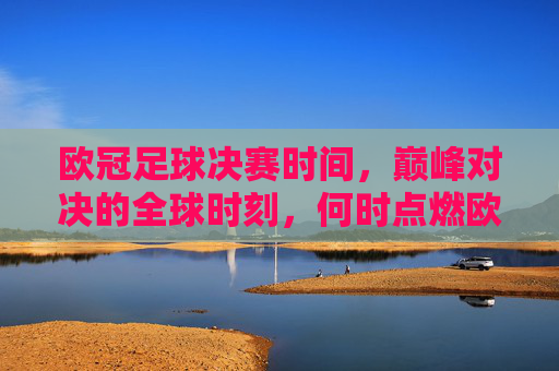 欧冠足球决赛时间，巅峰对决的全球时刻，何时点燃欧洲之巅？欧冠决赛时间，巅峰对决，点燃欧洲之巅