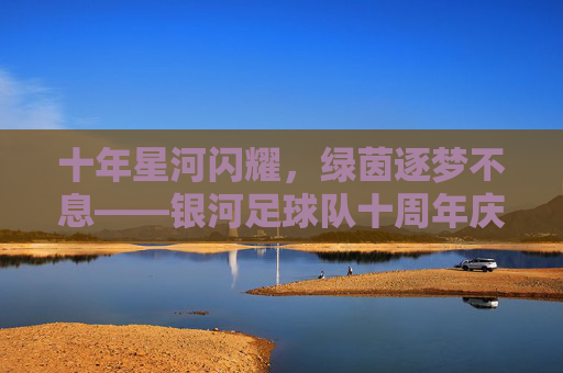 十年星河闪耀,绿茵逐梦不息——银河足球队十周年庆典纪实,十年星河闪耀,绿茵逐梦不息——银河足球队十周年庆典