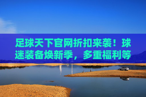 足球天下官网折扣来袭!球迷装备焕新季,多重福利等你来薅!足球天下官网球迷装备焕新季,折扣福利来袭,速来薅!