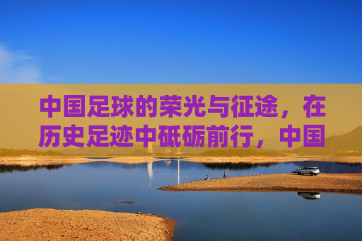 中国足球的荣光与征途，在历史足迹中砥砺前行，中国足球，荣光征途，砥砺前行