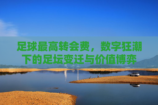 足球最高转会费,数字狂潮下的足坛变迁与价值博弈