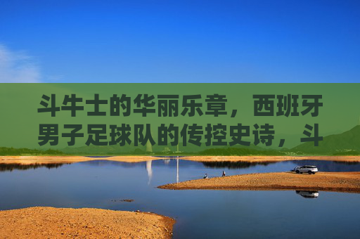 斗牛士的华丽乐章，西班牙男子足球队的传控史诗，斗牛士的传控史诗，华丽乐章的足球传奇