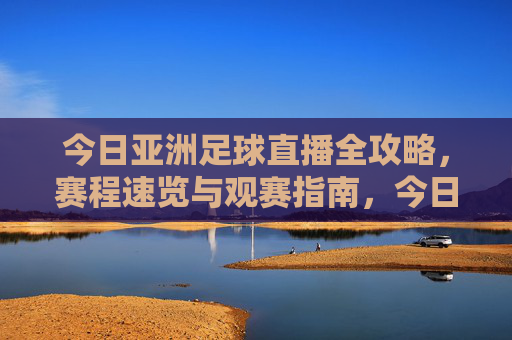 今日亚洲足球直播全攻略，赛程速览与观赛指南，今日亚洲足球直播全攻略，赛程速览与观赛指南