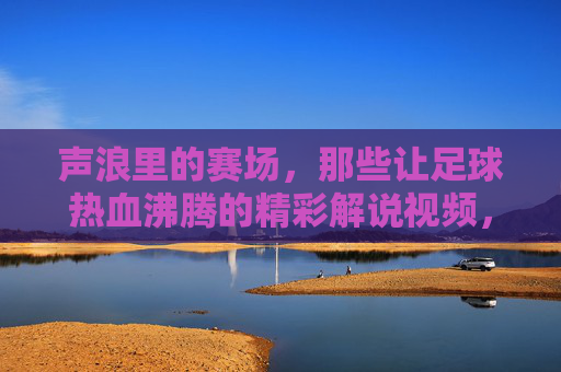 声浪里的赛场，那些让足球热血沸腾的精彩解说视频，声浪燃赛场，足球热血解说视频