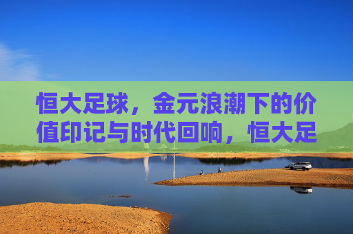 恒大足球,金元浪潮下的价值印记与时代回响,恒大足球,金元浪潮下的价值印记与时代回响
