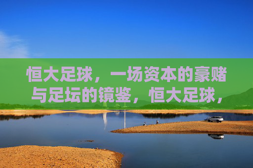 恒大足球,一场资本的豪赌与足坛的镜鉴,恒大足球,资本豪赌与足坛镜鉴