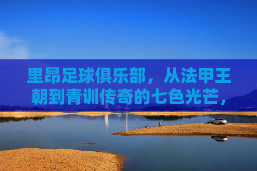 里昂足球俱乐部,从法甲王朝到青训传奇的七色光芒,里昂,从法甲王朝到青训传奇的七色光芒