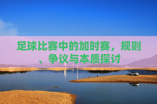 足球比赛中的加时赛,规则、争议与本质探讨