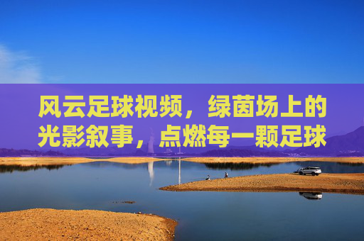 风云足球视频,绿茵场上的光影叙事,点燃每一颗足球魂,风云足球视频,绿茵光影叙事,燃动足球魂