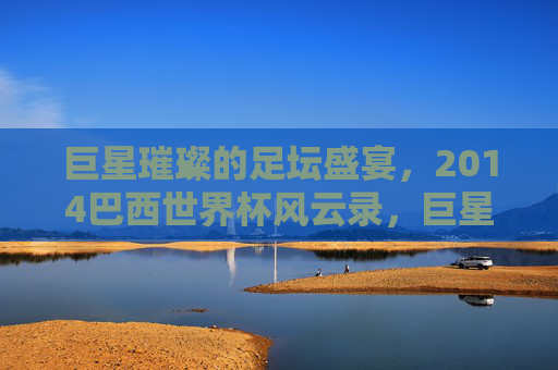 巨星璀璨的足坛盛宴,2014巴西世界杯风云录,巨星璀璨的2014巴西世界杯风云录