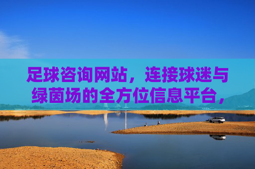足球咨询网站,连接球迷与绿茵场的全方位信息平台,球迷绿茵场,足球信息全方位连接平台