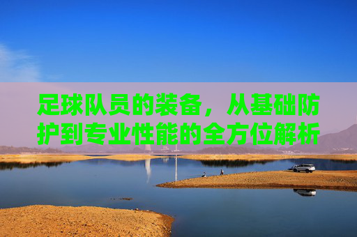 足球队员的装备,从基础防护到专业性能的全方位解析,足球队员装备,从基础防护到专业性能的全方位解析