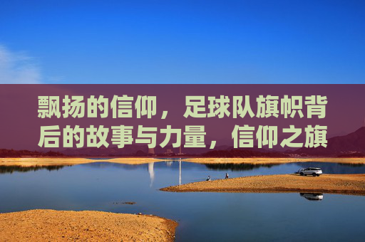 飘扬的信仰，足球队旗帜背后的故事与力量，信仰之旗，足球队的精神图腾