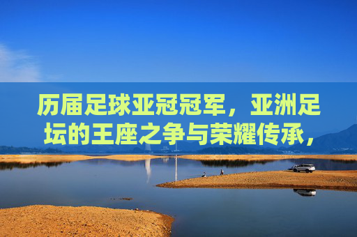 历届足球亚冠冠军，亚洲足坛的王座之争与荣耀传承，亚冠王座之争，历届冠军的荣耀传承