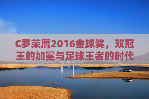 C罗荣膺2016金球奖，双冠王的加冕与足球王者的时代宣言，C罗2016金球奖加冕，双冠王的足球王者时代宣言