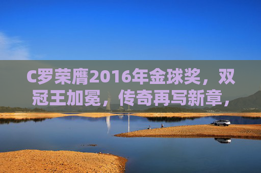 C罗荣膺2016年金球奖,双冠王加冕,传奇再写新章,C罗荣膺2016金球奖 双冠王加冕传奇新章