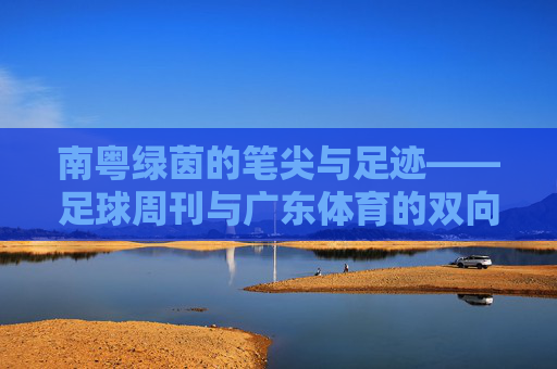 南粤绿茵的笔尖与足迹——足球周刊与广东体育的双向奔赴，南粤绿茵，足球周刊与广东体育的双向奔赴