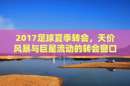 2017足球夏季转会,天价风暴与巨星流动的转会窗口,2017夏季转会窗口,天价风暴与巨星流动