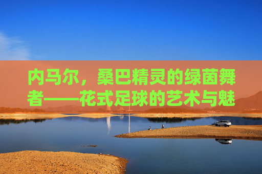 内马尔，桑巴精灵的绿茵舞者——花式足球的艺术与魅力，内马尔，桑巴精灵的绿茵舞者，花式足球的艺术魅力