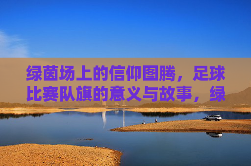 绿茵场上的信仰图腾，足球比赛队旗的意义与故事，绿茵图腾，足球队旗的意义与故事