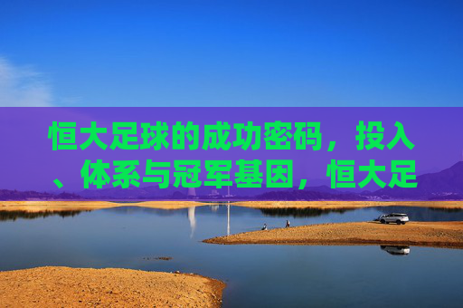 恒大足球的成功密码,投入、体系与冠军基因,恒大足球的成功密码,投入、体系与冠军基因
