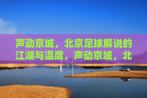 声动京城,北京足球解说的江湖与温度,声动京城,北京足球解说的江湖温度