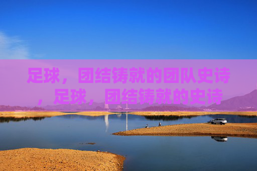 足球，团结铸就的团队史诗，足球，团结铸就的史诗