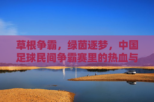 草根争霸,绿茵逐梦,中国足球民间争霸赛里的热血与热爱,草根争霸,绿茵逐梦,中国足球民间热血热爱