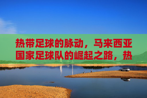 热带足球的脉动,马来西亚国家足球队的崛起之路,热带足球的脉动,马来西亚国家足球队的崛起