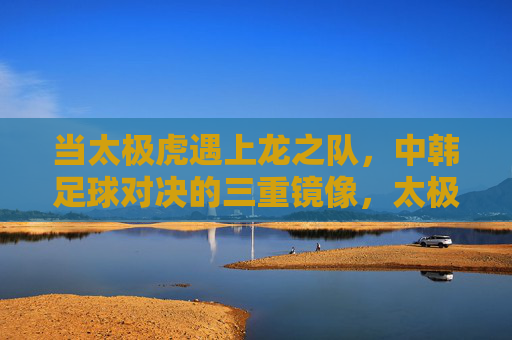 当太极虎遇上龙之队，中韩足球对决的三重镜像，太极虎遇上龙之队，中韩足球对决的三重镜像