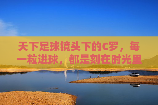天下足球镜头下的C罗，每一粒进球，都是刻在时光里的传奇，天下足球镜头下的C罗，进球铸就时光传奇