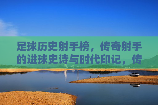 足球历史射手榜，传奇射手的进球史诗与时代印记，传奇射手榜，足球史诗与时代印记