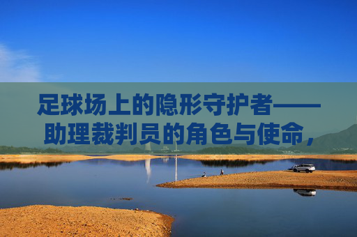 足球场上的隐形守护者——助理裁判员的角色与使命，足球场上的隐形守护者，助理裁判员的角色与使命