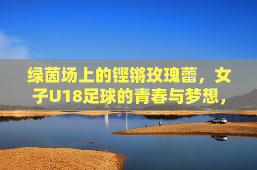 绿茵场上的铿锵玫瑰蕾,女子U18足球的青春与梦想,绿茵铿锵蕾,女子U18足球的青春与梦想