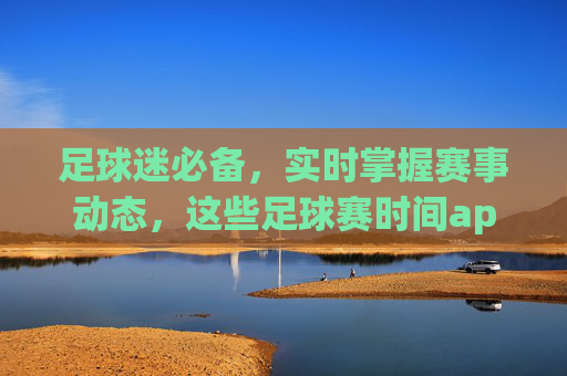 足球迷必备,实时掌握赛事动态,这些足球赛时间app让你不错过任何精彩!足球迷必备,实时赛事动态,这些app不错过任何精彩!