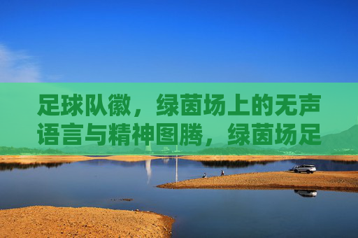 足球队徽，绿茵场上的无声语言与精神图腾，绿茵场足球队徽，无声语言与精神图腾