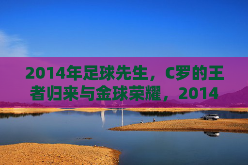 2014年足球先生,C罗的王者归来与金球荣耀,2014年C罗王者归来,加冕足球先生金球荣耀