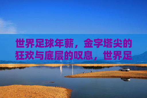世界足球年薪,金字塔尖的狂欢与底层的叹息,世界足球年薪,金字塔尖狂欢,底层叹息