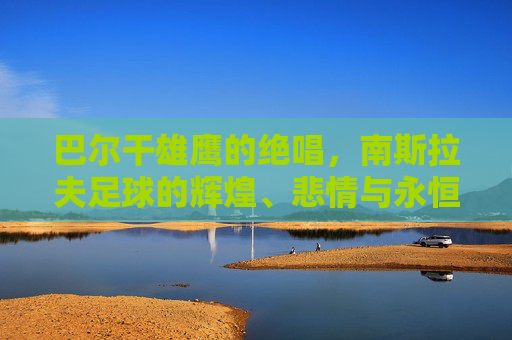 巴尔干雄鹰的绝唱,南斯拉夫足球的辉煌、悲情与永恒遗产,巴尔干雄鹰的绝唱,南斯拉夫足球的辉煌、悲情与永恒遗产