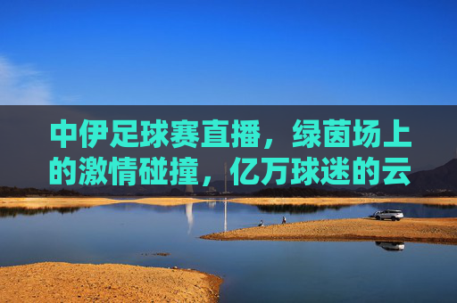 中伊足球赛直播,绿茵场上的激情碰撞,亿万球迷的云端相聚