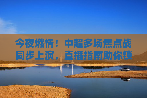 今夜燃情！中超多场焦点战同步上演，直播指南助你锁定足球盛宴，今夜中超焦点战同步上演！直播指南助你锁定足球盛宴