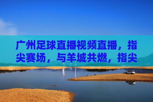 广州足球直播视频直播，指尖赛场，与羊城共燃，指尖赛场，与羊城共燃广州足球直播