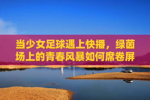 当少女足球遇上快播，绿茵场上的青春风暴如何席卷屏幕内外？少女足球遇上快播，绿茵青春风暴席卷屏幕内外