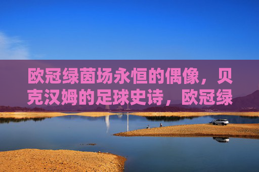 欧冠绿茵场永恒的偶像,贝克汉姆的足球史诗,欧冠绿茵场永恒偶像,贝克汉姆的足球史诗